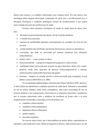 diárias mais comuns e os cuidados relacionados com a higiene bucal. Por este motivo, esta
abordagem difere daquela direcionada à população em geral, pois o envelhecimento leva a
alterações fisiológicas e condições patológicas comuns do envelhecimento, o que requer
maior cuidado por parte dos profissionais de saúde.
Existem várias alterações fisiológicas do estado da saúde bucal do idoso, entre
elas:
 alterações do posicionamento dos dentes, devido às perdas dentárias;
 o esmalte fica escurecido;
 aumento da sensibilidade dentinária, principalmente em cavidades em nível de colo
cervical;
 a polpa dentária está calcificada, decorrentes de processos cariosos ou traumáticos;
 xerostomia, que pode ser provocada por doenças sistêmicas e/ou interações
medicamentosas;
 doença “cárie” – é mais comum no idoso;
 doença periodontal – a gengivite (sangramento gengival) é a mais comum;
 mobilidade dental, provocada pelo acúmulo de placa bacteriana, tártaro sub e supra-
gengival, sendo fator agravante de doenças crônico-degenerativas e doenças
cardiovasculares (endocardite bacteriana sub aguda).
 bruxismo – desgaste no esmalte, devido as atrito provocado pela mastigação ou por
hábitos viciosos (MOYSÉS et al, 2008).
No levantamento epidemiológico realizado pelo Projeto SB Brasil 2003, detectou-
se altos índices de edentulismo e condições precárias de saúde bucal, indicando a necessidade
do uso de prótese dentária, tendo como conseqüência, uma maior necessidade do uso de
próteses dentárias e em contraposição, observaram-se as limitações funcionais e qualitativas
que as mesmas representam sobre a tendência da ocorrência de lesões orais e as mais
freqüentemente encontradas e associadas ao uso de próteses são:
 candidíase crônica atrófica;
 candidíase crônica hiperplásica;
 hiperplasia fibrosa inflamatória;
 queilite angular;
 ulceração traumática.
No caso de câncer bucal, que é uma tendência de muitos idosos, especialmente os
edentados, a prevenção deve estar voltada ao diagnóstico precoce, onde consiste para o uso do
 