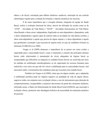 tabaco e do álcool, orientação para hábitos dietéticos saudáveis, realização de um controle
odontológico regular para a redução de irritações e injúrias mecânicas nas mucosas.
É de suma importância que o cirurgião dentista, integrante da equipe de Saúde
Bucal, realize a avaliação funcional do idoso, através da utilização de escalas como as de
“AVD” – Atividades de Vida Diária e “AIVD” – Atividades Instrumentais de Vida Diária,
classificando o idoso como: independente, fragilizado ou semi-dependente e dependente, onde
o idoso independente é aquele capaz de realizar todas as atividades de vida diárias sozinho, o
idoso semi-dependente é aquele que precisa de algum suporte e o idoso dependente é aquele
que geralmente é acamado e que necessita de suporte total, ou seja, de cuidadores formais ou
informais (VARGAS et al, 2009).
Vargas et al (2009) destacam a importância de se pensar em como avaliar a
capacidade para o autocuidado bucal e como o tratamento e controle das principais doenças
bucais estão relacionados à manutenção de níveis adequados de higiene bucal, as
incapacidades que dificultem ou impeçam os cuidados bucais devem ser resolvidas por meio
de medidas de reabilitação interdisciplinares ou de capacitação de recursos humanos para
realizá-las e nos casos em que não for viável a reabilitação para os autocuidados bucais, será
necessário então, o treinamento dos cuidadores para que executem este cuidado bucal.
Também em Vargas et al (2009), citam que em alguns estudos, que a adaptação
à reabilitação protética pode ter impacto negativo na qualidade de vida de alguns idosos,
sugere-se então, em conjunto com a avaliação clínica, o uso de instrumentos para detecção de
comprometimentos, incapacidades e prejuízos decorrentes da perda dos elementos dentários,
utilizando assim, o Índice de Determinação de Saúde Bucal Geral (GOHAI), que associado à
avaliação clínica, produzirá uma abordagem holística da necessidade de tratamento protético
do paciente.
 