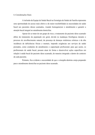 6. Considerações finais
A inclusão da Equipe de Saúde Bucal na Estratégia de Saúde da Família representa
uma oportunidade de acesso mais efetivo e de maior resolubilidade às necessidades de saúde
bucal aos pacientes idosos acamados, visando homogeneizar o atendimento e garantir a
atenção bucal integral no atendimento domiciliar.
Apesar de se tratar de um grupo de risco, o tratamento do paciente idoso acamado
difere do tratamento da população em geral, devido às mudanças fisiológicas durante o
processo de envelhecimento natural, da presença de doenças sistêmicas crônicas e da alta
incidência de deficiências físicas e mentais, impondo exigências aos serviços de saúde
prestados, como condições de atendimento e capacitação profissional, para que assim, os
profissionais de saúde bucal, possam atuar de forma a desenvolver ações específicas em
relação à saúde bucal do paciente idoso acamado, de maneira integrada e dentro do contexto
de cada paciente.
Portanto, fica evidente a necessidade de que o cirurgião-dentista esteja preparado
para o atendimento domiciliar ao paciente idoso acamado.
 