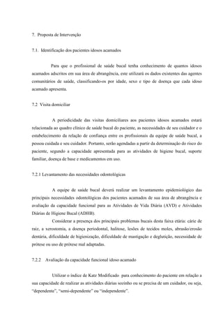 7. Proposta de Intervenção
7.1. Identificação dos pacientes idosos acamados
Para que o profissional de saúde bucal tenha conhecimento de quantos idosos
acamados adscritos em sua área de abrangência, este utilizará os dados existentes das agentes
comunitários de saúde, classificando-os por idade, sexo e tipo de doença que cada idoso
acamado apresenta.
7.2 Visita domiciliar
A periodicidade das visitas domiciliares aos pacientes idosos acamados estará
relacionada ao quadro clínico de saúde bucal do paciente, as necessidades de seu cuidador e o
estabelecimento da relação de confiança entre os profissionais da equipe de saúde bucal, a
pessoa cuidada e seu cuidador. Portanto, serão agendadas a partir da determinação do risco do
paciente, segundo a capacidade apresentada para as atividades de higiene bucal, suporte
familiar, doença de base e medicamentos em uso.
7.2.1 Levantamento das necessidades odontológicas
A equipe de saúde bucal deverá realizar um levantamento epidemiológico das
principais necessidades odontológicas dos pacientes acamados de sua área de abrangência e
avaliação da capacidade funcional para as Atividades de Vida Diária (AVD) e Atividades
Diárias de Higiene Bucal (ADHB).
Considerar a presença dos principais problemas bucais desta faixa etária: cárie de
raiz, a xerostomia, a doença periodontal, halitose, lesões de tecidos moles, abrasão/erosão
dentária, dificuldade de higienização, dificuldade de mastigação e deglutição, necessidade de
prótese ou uso de prótese mal adaptadas.
7.2.2 Avaliação da capacidade funcional idoso acamado
Utilizar o índice de Katz Modificado para conhecimento do paciente em relação a
sua capacidade de realizar as atividades diárias sozinho ou se precisa de um cuidador, ou seja,
“dependente”, “semi-dependente” ou “independente”.
 