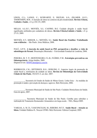 LINCK, C.L.; LANGE, C.; SCHWARTZ, E; DILÉLIO, A.S.; ZILLMER, J.G.V.;
THORFERHN, M.B.. A inserção do idoso no contexto da pós-modernidade. Revista Ciência,
Cuidado e Saúde, v.8: p.130-135, 2009.
MELLO, A.L.S.F.; MOYSÉS, S.J.; CASTRO, R.G. Cuidado dirigido à saúde bucal:
significados atribuídos por cuidadores de idosos. Revista Ciência,Cuidado e Saúde, v.8: p.
27-33, 2009.
MOYSÉS, S.T.; KRIGER, L.; MOYSÉS, S.J.. Saúde Bucal das Famílias: Trabalhando
com evidências. – São Paulo: Artes Médicas, 2008.
PALÚ, A.P.N.. A inserção da saúde bucal no PSF, perspectivas e desafios: a visão de
odontólogos do Paraná. Dissertação (Mestrado) – Universidade Estadual de Londrina, 2004.
PEREIRA, M. T. P.; MONTENEGRO, F.L.B.; FLÓRIO, F.M.. Estratégias preventivas em
Odontogeriatria. Artigo Inédito, 2009.
Disponível em: WWW.dentalpress.com.br.
RODRIGUES, C.K.; DITTERICH, R.G.; HEBLING, E. Aspectos legais da promoção de
saúde bucal e, instituições de cuidado ao idoso. Revista de Odontologia da Universidade
Cidade de São Paulo, 19(3)331-5, set./dez. 2007.
___________, Secretaria de Estado da Saúde de Minas Gerais. Linha Guia – As medidas de
promoção à saúde e prevenção de doenças e agravos. Belo Horizonte, 2006.
___________, Secretaria Municipal de Saúde de São Paulo. Cuidados Domiciliares de Saúde.
Guia de apoio, 2007.
____________, Secretaria Municipal de Saúde de São Paulo. Cartilha para subsidiar a
realização do Tratamento Restaurador Atraumático em larga escala – TRA, Março/2009.
VARGAS, A. M. D.; VASCONCELOS, M.; RIBEIRO, M.T.F.. Saúde Bucal – Atenção ao
Idoso. Unidade Didática II.. Nescon UFMG. Belo Horizonte: Editora Coopmed, 2009.
 