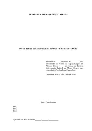 RENATA DE CÁSSIA ASSUMPÇÃO ARRUDA
SAÚDE BUCAL DOS IDOSOS: UMA PROPOSTA DE INTERVENÇÃO
Trabalho de Conclusão de Curso
apresentado ao Curso de Especialização em
Atenção Básica em Saúde da Família,
Universidade Federal de Minas Gerais, para
obtenção do Certificado de Especialista.
Orientador: Marco Túlio Freitas Ribeiro
Banca Examinadora
Prof.
Prof.
Prof.
Aprovada em Belo Horizonte_______/_______/__________
 