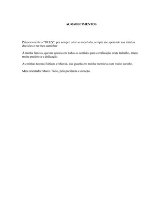 AGRADECIMENTOS
Primeiramente a “DEUS”, por sempre estar ao meu lado, sempre me apoiando nas minhas
decisões e no meu caminhar.
À minha família, que me apoiou em todos os sentidos para a realização deste trabalho, tendo
muita paciência e dedicação.
As minhas tutoras Fabiana e Márcia, que guardo em minha memória com muito carinho.
Meu orientador Marco Túlio, pela paciência e atenção.
 