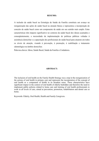 RESUMO:
A inclusão da saúde bucal na Estratégia de Saúde da Família constituiu um avanço na
reorganização das ações de saúde bucal na atenção básica e representou a incorporação do
conceito de saúde bucal como um componente da saúde em seu sentido mais amplo. Estas
características têm impacto significativo no contexto da saúde bucal dos idosos acamados e
conseqüentemente, a necessidade da implementação de políticas públicas voltadas à
assistência domiciliar e a capacitação dos profissionais de saúde bucal para atuarem em todos
os níveis de atenção, visando à prevenção, à promoção, à reabilitação e tratamento
odontológico no âmbito domiciliar.
Palavras-chaves: Idoso, Saúde Bucal, Saúde da Família e Cuidadores.
ABSTRACT:
The inclusion of oral health on the Family Health Strategy was a step in the reorganization of
the actions of oral health in primary care and represents the incorporation of the concept of
oral health as a component of health in its broadest sense. These characteristics have
significant impact in the context of oral health of elderly bedridden and therefore the need to
implement public policies related to home care and training of oral health professionals to
work in all levels of care, aimed at prevention, promotion, rehabilitation and dental care at
home.
Keywords: Elderly, Oral Health, Health and Family Caregivers.
 