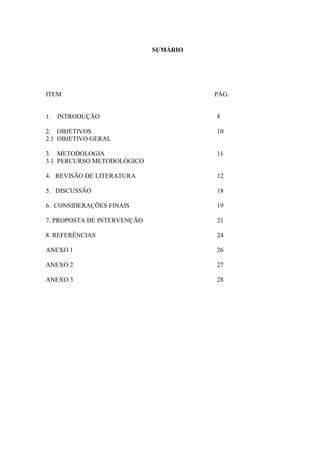 SUMÁRIO
ITEM PÁG.
1. INTRODUÇÃO 8
2. OBJETIVOS 10
2.1 OBJETIVO GERAL
3. METODOLOGIA 11
3.1 PERCURSO METODOLÓGICO
4. REVISÃO DE LITERATURA 12
5. DISCUSSÃO 18
6. CONSIDERAÇÕES FINAIS 19
7. PROPOSTA DE INTERVENÇÃO 21
8. REFERÊNCIAS 24
ANEXO 1 26
ANEXO 2 27
ANEXO 3 28
 