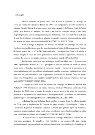 1. Introdução
Modelo existente em países como Cuba, Canadá e Inglaterra, a Estratégia de
Saúde da Família teve início no Brasil em 1994, visa reorganizar o modelo assistencial à
saúde da Atenção Básica, de acordo com os princípios e diretrizes do Sistema Único de Saúde
(SUS), pela Portaria nº 648/GM, da Política Nacional da Atenção Básica e tem como
propósito principal levar a saúde para mais perto da família e com isso, melhorar a qualidade
de vida dos brasileiros, priorizando as ações de prevenção, promoção e recuperação da saúde
das pessoas, de forma integral e contínua (MINISTÉRIO DA SAÚDE, 2006).
Com o avanço na trajetória do processo de trabalho da Estratégia de Saúde da
Família, temos também como uma das áreas da atuação, a Saúde do Idoso, que com o Estatuto
do Idoso, através da Lei nº 10.741, sancionada em 1º de outubro de 2003, é de direito a
atenção integral à saúde do idoso, garantindo o acesso universal, igualitário, articulado e
contínuo das ações de prevenção, promoção e recuperação à saúde (BRASIL, 2003).
Reafirmando o direito a atenção integral à saúde do idoso, em 19 de outubro de
2006, é publicada a Portaria nº 2.528, que aprova a Política Nacional de Saúde da Pessoa
Idosa, com a finalidade primordial de recuperar, manter e promover a autonomia e a
independência dos indivíduos idosos, direcionando medidas coletivas e individuais de saúde
para esse fim, em consonância com os princípios e diretrizes do Sistema Único de Saúde,
sendo alvo dessa política todo cidadão e cidadã brasileiros com mais de 60 anos ou mais de
idade (MINISTÉRIO DA SAÚDE, 2006).
A Equipe de Saúde Bucal foi inserida na Estratégia de Saúde da Família pela
Portaria nº 1.444 do Ministério da Saúde, publicada no Diário Oficial da União em 29 de
dezembro de 2.000, com o intuito de ampliar o acesso coletivo às ações de promoção,
prevenção e recuperação da saúde bucal e conseqüentemente, a melhoria de indicadores
epidemiológicos em toda nação brasileira (MINISTÉRIO DA SAÚDE, 2000).
A Política Nacional de Saúde Bucal propõe o programa Brasil Sorridente, lançado
em 2004, com a implantação de Centros de Especialidades Odontológicas (CEOs) e
Laboratórios Regionais de Próteses Dentárias (LRPDs), para garantir ações de promoção,
prevenção e recuperação da saúde bucal, sendo considerado marco fundamental para a saúde
geral e qualidade de vida ao indivíduo (MINISTÉRIO DA SAÚDE, 2004).
A saúde do idoso se insere no trabalho da Estratégia de Saúde da Família, por ser
uma área estratégica de atuação e pelo trabalho a ser desenvolvido pela equipe
multiprofissional, responsável pelo território de abrangência, englobando ações de saúde geral
 