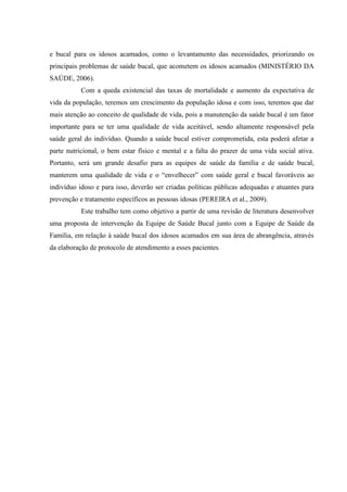 e bucal para os idosos acamados, como o levantamento das necessidades, priorizando os
principais problemas de saúde bucal, que acometem os idosos acamados (MINISTÉRIO DA
SAÚDE, 2006).
Com a queda existencial das taxas de mortalidade e aumento da expectativa de
vida da população, teremos um crescimento da população idosa e com isso, teremos que dar
mais atenção ao conceito de qualidade de vida, pois a manutenção da saúde bucal é um fator
importante para se ter uma qualidade de vida aceitável, sendo altamente responsável pela
saúde geral do indivíduo. Quando a saúde bucal estiver comprometida, esta poderá afetar a
parte nutricional, o bem estar físico e mental e a falta do prazer de uma vida social ativa.
Portanto, será um grande desafio para as equipes de saúde da família e de saúde bucal,
manterem uma qualidade de vida e o “envelhecer” com saúde geral e bucal favoráveis ao
indivíduo idoso e para isso, deverão ser criadas políticas públicas adequadas e atuantes para
prevenção e tratamento específicos as pessoas idosas (PEREIRA et al., 2009).
Este trabalho tem como objetivo a partir de uma revisão de literatura desenvolver
uma proposta de intervenção da Equipe de Saúde Bucal junto com a Equipe de Saúde da
Família, em relação à saúde bucal dos idosos acamados em sua área de abrangência, através
da elaboração de protocolo de atendimento a esses pacientes.
 