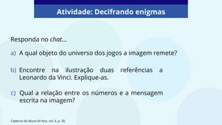 a) A qual objeto do universo dos jogos a imagem remete?
Atividade: Decifrando enigmas
Responda no chat...
Caderno do Aluno 6º Ano, vol. II, p. 30.
b) Encontre na ilustração duas referências a
Leonardo da Vinci. Explique-as.
c) Qual a relação entre os números e a mensagem
escrita na imagem?
 