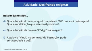 Atividade: Decifrando enigmas
Responda no chat...
d) Qual a função do acento agudo na palavra “Dá” que está na imagem?
Qual a modificação que este sinal promove?
e) Qual a função da palavra “Código” na imagem?
f) A palavra “Vinci”, no contexto da ilustração, pode
ser associada a quê?
Caderno do Aluno 6º Ano, vol. II, p. 30.
 