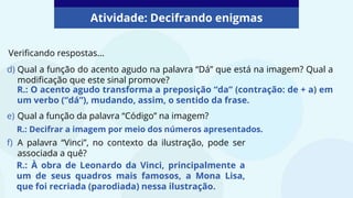 Atividade: Decifrando enigmas
Verificando respostas...
d) Qual a função do acento agudo na palavra “Dá” que está na imagem? Qual a
modificação que este sinal promove?
e) Qual a função da palavra “Código” na imagem?
f) A palavra “Vinci”, no contexto da ilustração, pode ser
associada a quê?
R.: O acento agudo transforma a preposição “da” (contração: de + a) em
um verbo (“dá”), mudando, assim, o sentido da frase.
R.: Decifrar a imagem por meio dos números apresentados.
R.: À obra de Leonardo da Vinci, principalmente a
um de seus quadros mais famosos, a Mona Lisa,
que foi recriada (parodiada) nessa ilustração.
 