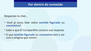 Por dentro do conteúdo
Responda no chat...
• Você já ouviu falar sobre sentido figurado ou
conotativo?
• Sabe o que é? Compartilhe conosco sua resposta.
• O que sentido figurado ou conotativo tem a ver
com o enigma que vimos?
 