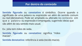 Sentido figurado ou conotativo é simbólico. Ocorre quando o
significado de uma palavra ou expressão vai além do sentido comum
ou real (denotativo). Pode ser ampliado ou alterado no contexto em
que a palavra ou expressão é empregada, sugerindo ideias que
Por dentro do conteúdo
Ex.: Júlia tem mãos de seda.
Sentido figurado ou conotativo: significa “mãos
macias”.
Sentido denotativo: referência à seda (tecido macio).
vão além do seu sentido mais usual.
 