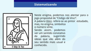 Neste enigma, podemos nos atentar para o
jogo proposital de “Código dá Vinci”.
A palavra Vinci, refere-se ao pintor estudado,
mas, no enigma, simboliza
Sistematizando
o número vinte.
Sendo assim, podemos
ver um sentido conotativo
da palavra, sugerindo
ideias que vão além do
seu sentido mais usual e
conhecido.
 
