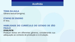 TEMA DA AULA
Gênero textual (enigma).
ETAPAS DE ENSINO
6º Ano.
HABILIDADE DO CURRÍCULO DO ESTADO DE SÃO
PAULO
EF69LP07B
Produzir textos em diferentes gêneros, considerando sua
adequação ao contexto de produção e à circulação.
culturas juvenis, por exemplo).
Acolhida
 