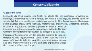 O gênio Da Vinci
Leonardo da Vinci nasceu em 1452, no século XV, em Anchiano, província de
Florença, atualmente na Itália, e faleceu em Aboise, na França, no ano de 1519, no
século XVI. Foi uma das figuras mais importantes do Alto Renascimento. Destacou-
se em diversas áreas, como ciências, matemática, engenharia, anatomia, pintura,
Caderno do Aluno 6º Ano, vol. II, p. 27.
Contextualizando
escultura, arquitetura, botânica, poesia e música, além de
inventos que o tornaram conhecido pela genialidade. Da Vinci
também é considerado o precursor da aviação e da balística.
Ficou reconhecido como um dos grandes pintores de todos os
tempos e, não injustamente, como o ser humano com o
maior número de talentos reunidos em uma única pessoa.
Sua obra mais conhecida, a Mona Lisa, está exposta no Museu
do Louvre, em Paris, na França.
 