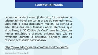 Leonardo da Vinci, como já descrito, foi um gênio de
talento admirável em várias áreas do conhecimento.
Suas vida e obra inspiraram muitos, da ciência à
arte. Uma das mais famosas obras literárias, que
virou filme, é “O Código da Vinci”, uma história com
muitos mistérios e grandes enigmas que vão se
revelando durante a narrativa. Conheça mais a
respeito acessando o link abaixo.
Contextualizando
Caderno do Aluno 6º Ano, vol. II, p. 29
http://www.adorocinema.com/filmes/filme-54226/
Acesso em 29 de novembro de 2019.
 