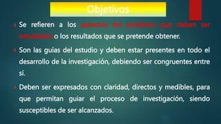 Se refieren a los aspectos del problema que deben ser
estudiados o los resultados que se pretende obtener.
Son las guías del estudio y deben estar presentes en todo el
desarrollo de la investigación, debiendo ser congruentes entre
sí.
Deben ser expresados con claridad, directos y medibles, para
que permitan guiar el proceso de investigación, siendo
susceptibles de ser alcanzados.
Objetivos
 