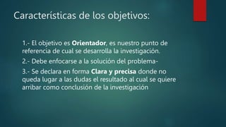 Características de los objetivos:
1.- El objetivo es Orientador, es nuestro punto de
referencia de cual se desarrolla la investigación.
2.- Debe enfocarse a la solución del problema-
3.- Se declara en forma Clara y precisa donde no
queda lugar a las dudas el resultado al cual se quiere
arribar como conclusión de la investigación
 