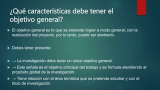 ¿Qué características debe tener el
objetivo general?
 El objetivo general es lo que se pretende lograr a modo general, con la
realización del proyecto, por lo tanto, puede ser abstracto.
 Debes tener presente:
 → La investigación debe tener un único objetivo general.
 → Este señala es el objetivo principal del trabajo y se formula atendiendo al
propósito global de la investigación.
 → Tiene relación con el área temática que se pretende estudiar y con el
título de investigación.
 