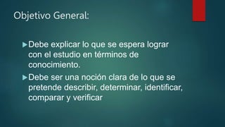 Objetivo General:
Debe explicar lo que se espera lograr
con el estudio en términos de
conocimiento.
Debe ser una noción clara de lo que se
pretende describir, determinar, identificar,
comparar y verificar
 