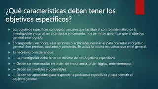 ¿Qué características deben tener los
objetivos específicos?
 Los objetivos específicos son logros parciales que facilitan el control sistemático de la
investigación y que, al ser alcanzados en conjunto, nos permiten garantizar que el objetivo
general será logrado.
 Corresponden, entonces, a las acciones o actividades necesarias para concretar el objetivo
general. Son precisos, acotados y concretos. Se utiliza la misma estructura que en el general.
 Es necesario considerar que:
 → La investigación debe tener un mínimo de tres objetivos específicos.
 → Deben ser enumerados en orden de importancia, orden lógico, orden temporal.
 → Deben ser medibles y observables.
 → Deben ser apropiados para responder a problemas específicos y para permitir el
objetivo general.
 