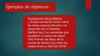 Ejemplos de objetivos:
Formulación del problema
¿ Existe asociación entre índice
de masa corporal elevado y el
desarrollo de la Diabetes
Mellitus tipo 2 en pacientes que
acudieron al centro de Salud
Villa Primero de Mayo de la
ciudad de Santa Cruz entre los
meses Enero y Abril de 2019?
 