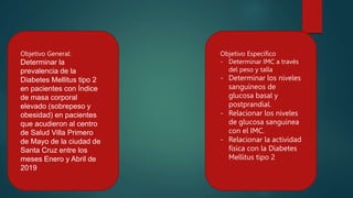 Objetivo General:
Determinar la
prevalencia de la
Diabetes Mellitus tipo 2
en pacientes con Índice
de masa corporal
elevado (sobrepeso y
obesidad) en pacientes
que acudieron al centro
de Salud Villa Primero
de Mayo de la ciudad de
Santa Cruz entre los
meses Enero y Abril de
2019
Objetivo Específico
- Determinar IMC a través
del peso y talla
- Determinar los niveles
sanguíneos de
glucosa basal y
postprandial.
- Relacionar los niveles
de glucosa sanguínea
con el IMC.
- Relacionar la actividad
física con la Diabetes
Mellitus tipo 2
 