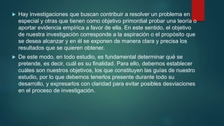  Hay investigaciones que buscan contribuir a resolver un problema en
especial y otras que tienen como objetivo primordial probar una teoría o
aportar evidencia empírica a favor de ella. En este sentido, el objetivo
de nuestra investigación corresponde a la aspiración o el propósito que
se desea alcanzar y en él se exponen de manera clara y precisa los
resultados que se quieren obtener.
 De este modo, en todo estudio, es fundamental determinar qué se
pretende, es decir, cuál es su finalidad. Para ello, debemos establecer
cuáles son nuestros objetivos, los que constituyen las guías de nuestro
estudio, por lo que debemos tenerlos presente durante todo su
desarrollo, y expresarlos con claridad para evitar posibles desviaciones
en el proceso de investigación.
 