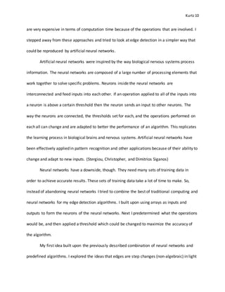 Kurtz10
are very expensive in terms of computation time because of the operations that are involved. I
stepped away from these approaches and tried to look at edge detection in a simpler way that
could be reproduced by artificial neural networks.
Artificial neural networks were inspired by the way biological nervous systems process
information. The neural networks are composed of a large number of processing elements that
work together to solve specific problems. Neurons inside the neural networks are
interconnected and feed inputs into each other. If an operation applied to all of the inputs into
a neuron is above a certain threshold then the neuron sends an input to other neurons. The
way the neurons are connected, the thresholds set for each, and the operations performed on
each all can change and are adapted to better the performance of an algorithm. This replicates
the learning process in biological brains and nervous systems. Artificial neural networks have
been effectively applied in pattern recognition and other applications because of their ability to
change and adapt to new inputs. (Stergiou, Christopher, and Dimitrios Siganos)
Neural networks have a downside, though. They need many sets of training data in
order to achieve accurate results. These sets of training data take a lot of time to make. So,
instead of abandoning neural networks I tried to combine the best of traditional computing and
neural networks for my edge detection algorithms. I built upon using arrays as inputs and
outputs to form the neurons of the neural networks. Next I predetermined what the operations
would be, and then applied a threshold which could be changed to maximize the accuracy of
the algorithm.
My first idea built upon the previously described combination of neural networks and
predefined algorithms. I explored the ideas that edges are step changes (non-algebraic) in light
 