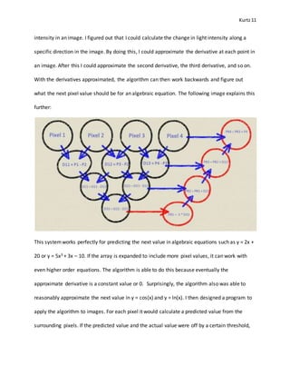 Kurtz11
intensity in an image. I figured out that I could calculate the change in light intensity along a
specific direction in the image. By doing this, I could approximate the derivative at each point in
an image. After this I could approximate the second derivative, the third derivative, and so on.
With the derivatives approximated, the algorithm can then work backwards and figure out
what the next pixel value should be for an algebraic equation. The following image explains this
further:
This systemworks perfectly for predicting the next value in algebraic equations such as y = 2x +
20 or y = 5x3 + 3x – 10. If the array is expanded to include more pixel values, it can work with
even higher order equations. The algorithm is able to do this because eventually the
approximate derivative is a constant value or 0. Surprisingly, the algorithm also was able to
reasonably approximate the next value in y = cos(x) and y = ln(x). I then designed a program to
apply the algorithm to images. For each pixel it would calculate a predicted value from the
surrounding pixels. If the predicted value and the actual value were off by a certain threshold,
 