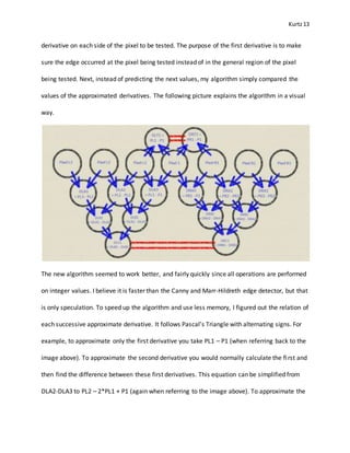 Kurtz13
derivative on each side of the pixel to be tested. The purpose of the first derivative is to make
sure the edge occurred at the pixel being tested instead of in the general region of the pixel
being tested. Next, instead of predicting the next values, my algorithm simply compared the
values of the approximated derivatives. The following picture explains the algorithm in a visual
way.
The new algorithm seemed to work better, and fairly quickly since all operations are performed
on integer values. I believe it is faster than the Canny and Marr-Hildreth edge detector, but that
is only speculation. To speed up the algorithm and use less memory, I figured out the relation of
each successive approximate derivative. It follows Pascal’s Triangle with alternating signs. For
example, to approximate only the first derivative you take PL1 – P1 (when referring back to the
image above). To approximate the second derivative you would normally calculate the first and
then find the difference between these first derivatives. This equation can be simplified from
DLA2-DLA3 to PL2 – 2*PL1 + P1 (again when referring to the image above). To approximate the
 