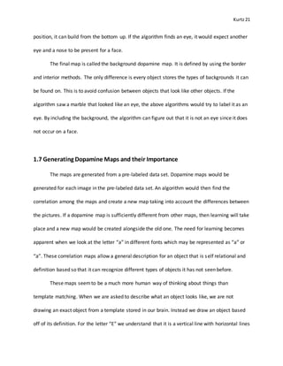 Kurtz21
position, it can build from the bottom up. If the algorithm finds an eye, it would expect another
eye and a nose to be present for a face.
The final map is called the background dopamine map. It is defined by using the border
and interior methods. The only difference is every object stores the types of backgrounds it can
be found on. This is to avoid confusion between objects that look like other objects. If the
algorithm saw a marble that looked like an eye, the above algorithms would try to label it as an
eye. By including the background, the algorithm can figure out that it is not an eye since it does
not occur on a face.
1.7 Generating Dopamine Maps and their Importance
The maps are generated from a pre-labeled data set. Dopamine maps would be
generated for each image in the pre-labeled data set. An algorithm would then find the
correlation among the maps and create a new map taking into account the differences between
the pictures. If a dopamine map is sufficiently different from other maps, then learning will take
place and a new map would be created alongside the old one. The need for learning becomes
apparent when we look at the letter “a” in different fonts which may be represented as “a” or
“a”. These correlation maps allow a general description for an object that is self relational and
definition based so that it can recognize different types of objects it has not seen before.
These maps seemto be a much more human way of thinking about things than
template matching. When we are asked to describe what an object looks like, we are not
drawing an exact object from a template stored in our brain. Instead we draw an object based
off of its definition. For the letter “E” we understand that it is a vertical line with horizontal lines
 