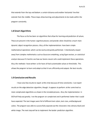 Kurtz22
that extends from the top and bottom a certain distance and another horizontal line that
extends from the middle. These maps allow learning and adjustments to be made within the
program constantly.
1.8 Smart Algorithms
The focus so far has been on algorithms that allow for learning and prediction of values.
These are present in the human cognitive process and provide what should be a much more
dynamic object recognition process. Also, all the implementations have been simple
mathematical operations which can be easily and quickly performed. I intentionally stayed
away from complex mathematics such as Gaussian smoothing, using Eigen vectors, or statistical
analysis because it’s hard to see how our brains neural cells could implement these operations.
Also, the methods I have written so far have all had customizable values or thresholds. This
allows the program to learn and adapt so that it runs efficiently and outputs the best results.
1.9 Conclusionand Results
I have very few results to report at this time because of time constraints. I can report
results on the edge detection algorithm, though. It appears to perform at the same level as
more complicated algorithms as shown in the included pictures. Also, the implementation in
OCR will help out greatly. I ran the program on sample text and it performed better that I could
have expected. The text images were full of different text colors, text sizes, and background
colors. The program was able to successfully separate out the characters into a binary black and
white image. The next step will be to implement the border prediction algorithm.
 