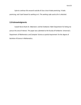 Kurtz23
I plan to continue this research outside of class since it looks promising. It looks
promising, and I look forward to working on it. The working code used so far is attached.
2.0 Acknowledgments
I would like to thank Dr. Abkemeier and the Fontbonne Math Department for letting me
pursue this area of interest. This paper was submitted to the faculty of Fontbonne University’s
Department of Mathematics and Computer Science as partial requirement for the degree of
Bachelor of Science in Mathematics.
 