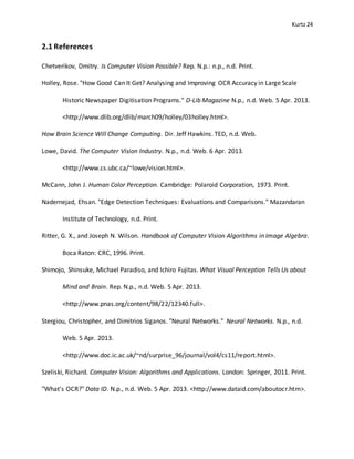 Kurtz24
2.1 References
Chetverikov, Dmitry. Is Computer Vision Possible? Rep. N.p.: n.p., n.d. Print.
Holley, Rose. "How Good Can It Get? Analysing and Improving OCR Accuracy in Large Scale
Historic Newspaper Digitisation Programs." D-Lib Magazine N.p., n.d. Web. 5 Apr. 2013.
<http://www.dlib.org/dlib/march09/holley/03holley.html>.
How Brain Science Will Change Computing. Dir. Jeff Hawkins. TED, n.d. Web.
Lowe, David. The Computer Vision Industry. N.p., n.d. Web. 6 Apr. 2013.
<http://www.cs.ubc.ca/~lowe/vision.html>.
McCann, John J. Human Color Perception. Cambridge: Polaroid Corporation, 1973. Print.
Nadernejad, Ehsan. "Edge Detection Techniques: Evaluations and Comparisons." Mazandaran
Institute of Technology, n.d. Print.
Ritter, G. X., and Joseph N. Wilson. Handbook of Computer Vision Algorithms in Image Algebra.
Boca Raton: CRC, 1996. Print.
Shimojo, Shinsuke, Michael Paradiso, and Ichiro Fujitas. What Visual Perception Tells Us about
Mind and Brain. Rep. N.p., n.d. Web. 5 Apr. 2013.
<http://www.pnas.org/content/98/22/12340.full>.
Stergiou, Christopher, and Dimitrios Siganos. "Neural Networks." Neural Networks. N.p., n.d.
Web. 5 Apr. 2013.
<http://www.doc.ic.ac.uk/~nd/surprise_96/journal/vol4/cs11/report.html>.
Szeliski, Richard. Computer Vision: Algorithms and Applications. London: Springer, 2011. Print.
"What's OCR?" Data ID. N.p., n.d. Web. 5 Apr. 2013. <http://www.dataid.com/aboutocr.htm>.
 