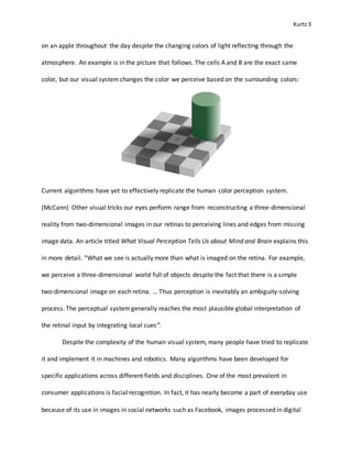 Kurtz3
on an apple throughout the day despite the changing colors of light reflecting through the
atmosphere. An example is in the picture that follows. The cells A and B are the exact same
color, but our visual systemchanges the color we perceive based on the surrounding colors:
Current algorithms have yet to effectively replicate the human color perception system.
(McCann) Other visual tricks our eyes perform range from reconstructing a three-dimensional
reality from two-dimensional images in our retinas to perceiving lines and edges from missing
image data. An article titled What Visual Perception Tells Us about Mind and Brain explains this
in more detail. “What we see is actually more than what is imaged on the retina. For example,
we perceive a three-dimensional world full of objects despite the fact that there is a simple
two-dimensional image on each retina. … Thus perception is inevitably an ambiguity-solving
process. The perceptual systemgenerally reaches the most plausible global interpretation of
the retinal input by integrating local cues”.
Despite the complexity of the human visual system, many people have tried to replicate
it and implement it in machines and robotics. Many algorithms have been developed for
specific applications across different fields and disciplines. One of the most prevalent in
consumer applications is facial recognition. In fact, it has nearly become a part of everyday use
because of its use in images in social networks such as Facebook, images processed in digital
 