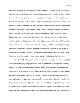 Kurtz4
cameras, and images processed in photo editing software such as Picasa. The most successful
algorithm creates Eigenfaces, which are a set of eigenvectors, and then looks for these inside of
an image. The eigenvectors are derived from statistical analysis of many different pictures of
faces. (Szeliski) In other words, it creates a template from other pre-labeled faces and searches
through an image to see where they occur. This way seems surprising to me since the algorithm
never tries to break apart the constituents of the image or even determine what is contained
within the image. The algorithms never process corresponding shapes, three-dimensional
figures, edges, etc. from the image data. With no other processing performed other than a
simple template search, the program has no clues about context leading it to label faces within
an image that we may consider unimportant. For example, I used Picasa to sort my images by
who was in each picture. It does this through facial recognition. However, in some images it
recognized faces that were far off in the background, faces that were out of focus, and even a
face on the cover of a magazine someone was reading in the background of the image.
Not only does facial recognition suffer from a lack of context, but also the exact method
of template matching by using Eigenfaces in facial recognition makes the algorithm extremely
specific. This speaks volumes about the methods used in computer vision. The methods and
algorithms for facial recognition cannot readily be used to identify animals in an image without
completely retraining the algorithm. By extension, the specificity of algorithms developed for
each application in computer vision cannot transfer over to another application. I see this as a
huge problem since we cannot possibly have thousands of different image analysis processes in
our brain running all at once to look specifically for certain objects. I believe the way our brain
determines there is a person in an image is the same as how it determines there are animals in
 