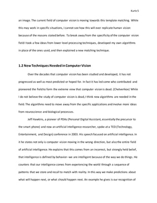 Kurtz5
an image. The current field of computer vision is moving towards this template matching. While
this may work in specific situations, I cannot see how this will ever replicate human vision
because of the reasons stated before. To break away from the specificity of the computer vision
field I took a few ideas from lower level processing techniques, developed my own algorithms
in place of the ones used, and then explained a new matching technique.
1.2 New Techniques NeededinComputer Vision
Over the decades that computer vision has been studied and developed, it has not
progressed as well as most predicted or hoped for. In fact it has led some who contributed and
pioneered the field to form the extreme view that computer vision is dead. (Chetverikov) While
I do not believe the study of computer vision is dead, I think new algorithms are needed in the
field. The algorithms need to move away from the specific applications and involve more ideas
from neuroscience and biological processes.
Jeff Hawkins, a pioneer of PDAs (Personal Digital Assistant, essentially the precursor to
the smart phone) and now an artificial intelligence researcher, spoke at a TED (Technology,
Entertainment, and Design) conference in 2003. His speech focused on artificial intelligence. In
it he states not only is computer vision moving in the wrong direction, but also the entire field
of artificial intelligence. He explains that this comes from an incorrect, but strongly held belief,
that intelligence is defined by behavior--we are intelligent because of the way we do things. He
counters that our intelligence comes from experiencing the world through a sequence of
patterns that we store and recall to match with reality. In this way we make predictions about
what will happen next, or what should happen next. An example he gives is our recognition of
 