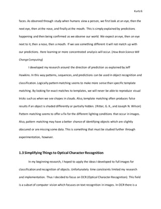Kurtz6
faces. As observed through study when humans view a person, we first look at an eye, then the
next eye, then at the nose, and finally at the mouth. This is simply explained by predictions
happening and then being confirmed as we observe our world. We expect an eye, then an eye
next to it, then a nose, then a mouth. If we see something different it will not match up with
our predictions. Here learning or more concentrated analysis will occur. (How Brain Science Will
ChangeComputing)
I developed my research around the direction of prediction as explained by Jeff
Hawkins. In this way patterns, sequences, and predictions can be used in object recognition and
classification. Logically pattern matching seems to make more sense than specific template
matching. By looking for exact matches to templates, we will never be able to reproduce visual
tricks such as when we see shapes in clouds. Also, template matching often produces false
results if an object is shaded differently or partially hidden. (Ritter, G. X., and Joseph N. Wilson)
Pattern matching seems to offer a fix for the different lighting conditions that occur in images.
Also, pattern matching may have a better chance of identifying objects which are slightly
obscured or are missing some data. This is something that must be studied further through
experimentation, however.
1.3 Simplifying Things to Optical Character Recognition
In my beginning research, I hoped to apply the ideas I developed to full images for
classification and recognition of objects. Unfortunately time constraints limited my research
and implementation. Thus I decided to focus on OCR (Optical Character Recognition). This field
is a subset of computer vision which focuses on text recognition in images. In OCR there is a
 