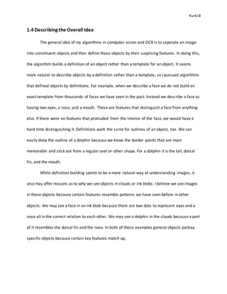 Kurtz8
1.4 Describing the Overall Idea
The general idea of my algorithms in computer vision and OCR is to seperate an image
into constituent objects and then define those objects by their surprising features. In doing this,
the algorithm builds a definition of an object rather than a template for an object. It seems
more natural to describe objects by a definition rather than a template, so I pursued algorithms
that defined objects by definitions. For example, when we describe a face we do not build an
exact template from thousands of faces we have seen in the past. Instead we describe a face as
having two eyes, a nose, and a mouth. These are features that distinguish a face from anything
else. If there were no features that protruded from the interior of the face, we would have a
hard time distinguishing it. Definitions work the same for outlines of an object, too. We can
easily draw the outline of a dolphin because we know the border points that are most
memorable and stick out from a regular oval or other shape. For a dolphin it is the tail, dorsal
fin, and the mouth.
While definition building seems to be a more natural way at understanding images, it
also may offer reasons as to why we see objects in clouds or ink blobs. I believe we see images
in these objects because certain features resemble patterns we have seen before in other
objects. We may see a face in an ink blob because there are two dots to represent eyes and a
nose all in the correct relation to each other. We may see a dolphin in the clouds because a part
of it resembles the dorsal fin and the nose. In both of these examples general objects portray
specific objects because certain key features match up.
 