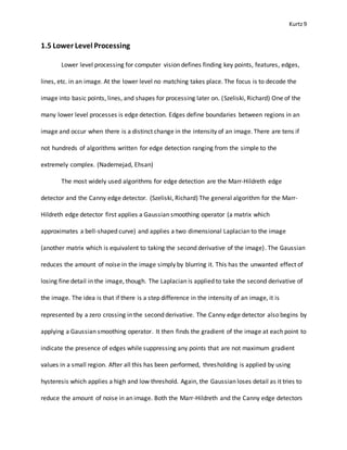Kurtz9
1.5 Lower Level Processing
Lower level processing for computer vision defines finding key points, features, edges,
lines, etc. in an image. At the lower level no matching takes place. The focus is to decode the
image into basic points, lines, and shapes for processing later on. (Szeliski, Richard) One of the
many lower level processes is edge detection. Edges define boundaries between regions in an
image and occur when there is a distinct change in the intensity of an image. There are tens if
not hundreds of algorithms written for edge detection ranging from the simple to the
extremely complex. (Nadernejad, Ehsan)
The most widely used algorithms for edge detection are the Marr-Hildreth edge
detector and the Canny edge detector. (Szeliski, Richard) The general algorithm for the Marr-
Hildreth edge detector first applies a Gaussian smoothing operator (a matrix which
approximates a bell-shaped curve) and applies a two dimensional Laplacian to the image
(another matrix which is equivalent to taking the second derivative of the image). The Gaussian
reduces the amount of noise in the image simply by blurring it. This has the unwanted effect of
losing fine detail in the image, though. The Laplacian is applied to take the second derivative of
the image. The idea is that if there is a step difference in the intensity of an image, it is
represented by a zero crossing in the second derivative. The Canny edge detector also begins by
applying a Gaussian smoothing operator. It then finds the gradient of the image at each point to
indicate the presence of edges while suppressing any points that are not maximum gradient
values in a small region. After all this has been performed, thresholding is applied by using
hysteresis which applies a high and low threshold. Again, the Gaussian loses detail as it tries to
reduce the amount of noise in an image. Both the Marr-Hildreth and the Canny edge detectors
 