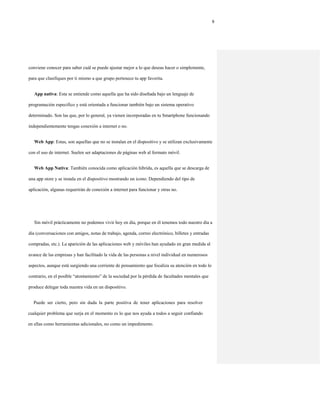 9
conviene conocer para saber cuál se puede ajustar mejor a lo que deseas hacer o simplemente,
para que clasifiques por ti mismo a que grupo pertenece tu app favorita.
App nativa: Esta se entiende como aquella que ha sido diseñada bajo un lenguaje de
programación especifico y está orientada a funcionar también bajo un sistema operativo
determinado. Son las que, por lo general, ya vienen incorporadas en tu Smartphone funcionando
independientemente tengas conexión a internet o no.
Web App: Estas, son aquellas que no se instalan en el dispositivo y se utilizan exclusivamente
con el uso de internet. Suelen ser adaptaciones de páginas web al formato móvil.
Web App Nativa: También conocida como aplicación hibrida, es aquella que se descarga de
una app store y se instala en el dispositivo mostrando un icono. Dependiendo del tipo de
aplicación, algunas requerirán de conexión a internet para funcionar y otras no.
Sin móvil prácticamente no podemos vivir hoy en día, porque en él tenemos todo nuestro día a
día (conversaciones con amigos, notas de trabajo, agenda, correo electrónico, billetes y entradas
compradas, etc.). La aparición de las aplicaciones web y móviles han ayudado en gran medida al
avance de las empresas y han facilitado la vida de las personas a nivel individual en numerosos
aspectos, aunque está surgiendo una corriente de pensamiento que focaliza su atención en todo lo
contrario, en el posible “atontamiento” de la sociedad por la pérdida de facultades mentales que
produce delegar toda nuestra vida en un dispositivo.
Puede ser cierto, pero sin duda la parte positiva de tener aplicaciones para resolver
cualquier problema que surja en el momento es lo que nos ayuda a todos a seguir confiando
en ellas como herramientas adicionales, no como un impedimento.
 