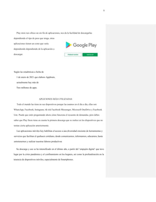 3
Play store nos ofrece un sin fin de aplicaciones, nos da la facilidad de descargarlas
dependiendo el tipo de peso que tenga, otras
aplicaciones tienen un costo que varía
dependiendo dependiendo de la aplicación a
descargar.
Según las estadísticas a fecha de
1 de enero de 2021 que elaboro Appbrain,
actualmente hay más de
Tres millones de apps.
APLICIONES MÁS UTILIZADAS
Todo el mundo las tiene en sus dispositivos porque las usamos en el día a día, ellas son
WhatsApp, Facebook, Instagram, tik tok Facebook Messenger, Microsoft OneDrive y Facebook
Lite. Puede que estés preguntando ahora cómo funciona el recuento de demandas, pero debes
saber que Play Store tiene en cuenta la primera descarga que se realice en los dispositivos que no
tenían cierta aplicación anteriormente.
Las aplicaciones móviles hoy habilitan el acceso a una diversidad creciente de herramientas y
servicios que facilitan el quehacer cotidiano, desde comunicarnos, informarnos, educarnos, hasta
entretenernos y realizar nuestras labores productivas
Su descarga y uso se ha intensificado en el último año, a partir del ‘empujón digital’ que tuvo
lugar por la crisis pandémica y el confinamiento en los hogares, así como la profundización en la
tenencia de dispositivos móviles, especialmente de Smartphones.
 