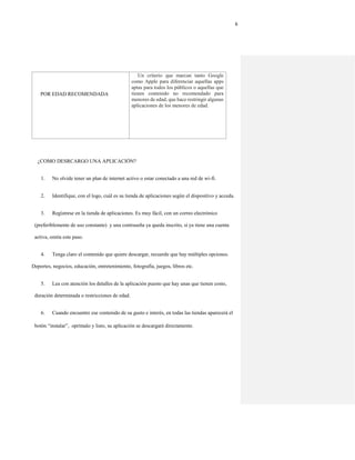 6
POR EDAD RECOMENDADA
Un criterio que marcan tanto Google
como Apple para diferenciar aquellas apps
aptas para todos los públicos o aquellas que
tienen contenido no recomendado para
menores de edad, que hace restringir algunas
aplicaciones de los menores de edad.
¿COMO DESRCARGO UNA APLICACIÓN?
1. No olvide tener un plan de internet activo o estar conectado a una red de wi-fi.
2. Identifique, con el logo, cuál es su tienda de aplicaciones según el dispositivo y acceda.
3. Regístrese en la tienda de aplicaciones. Es muy fácil, con un correo electrónico
(preferiblemente de uso constante) y una contraseña ya queda inscrito, si ya tiene una cuenta
activa, omita este paso.
4. Tenga claro el contenido que quiere descargar, recuerde que hay múltiples opciones.
Deportes, negocios, educación, entretenimiento, fotografía, juegos, libros etc.
5. Lea con atención los detalles de la aplicación puesto que hay unas que tienen costo,
duración determinada o restricciones de edad.
6. Cuando encuentre ese contenido de su gusto e interés, en todas las tiendas aparecerá el
botón “instalar”, oprímalo y listo, su aplicación se descargará directamente.
 