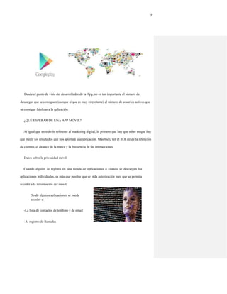 7
Desde el punto de vista del desarrollador de la App, no es tan importante el número de
descargas que se consiguen (aunque sí que es muy importante) el número de usuarios activos que
se consigue fidelizar a la aplicación.
¿QUÉ ESPERAR DE UNA APP MÓVIL?
Al igual que en todo lo referente al marketing digital, lo primero que hay que saber es que hay
que medir los resultados que nos aportará una aplicación. Más bien, ver el ROI desde la retención
de clientes, el alcance de la marca y la frecuencia de las interacciones.
Datos sobre la privacidad móvil
Cuando alguien se registra en una tienda de aplicaciones o cuando se descargan las
aplicaciones individuales, es más que posible que se pida autorización para que se permita
acceder a la información del móvil.
Desde algunas aplicaciones se puede
acceder a:
-La lista de contactos de teléfono y de email
-Al registro de llamadas
 