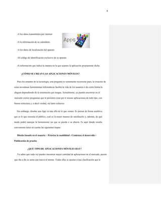 8
-A los datos transmitidos por internet
-A la información de su calendario
-A los datos de localización del aparato
-Al código de identificación exclusivo de su aparato
-A información que indica la manera en la que usamos la aplicación propiamente dicha
¿CÓMO SE CREAN LAS APLICACIONES MÓVILES?
Para los amantes de la tecnología, esta pregunta es sumamente recurrente pues, la creación de
estas novedosas herramientas informáticas facilita la vida de los usuarios o de cierta forma la
alegran dependiendo de la orientación que tengan. Actualmente, ya puedes encontrar en el
mercado ciertos programas que te permiten crear por ti mismo aplicaciones de todo tipo, con
buena estructura y, a decir verdad, sin tanto esfuerzo.
Sin embargo, diseñar una App va más allá de lo que vemos. Es pensar de forma analítica
que es lo que necesita el público, cual es la mejor manera de satisfacerlo y, además, de qué
modo podrá manejar la herramienta sin que se pierda o se aburra. Es aquí donde resulta
conveniente tener en cuenta las siguientes etapas:
Diseño basado en el usuario - .Prioriza la usabilidad - Comienza el desarrollo -
Publicación de prueba
¿QUÉ TIPO DE APLICACIONES MÓVILES HAY?
Ya sabes que cada vez puedes encontrar mayor cantidad de aplicaciones en el mercado, puesto
que día a día se suma una nueva al mismo. Todas ellas se ajustan a una clasificación que te
 