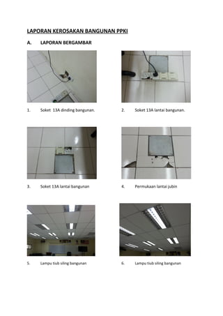 LAPORAN KEROSAKAN BANGUNAN PPKI
A. LAPORAN BERGAMBAR
1. Soket 13A dinding bangunan. 2. Soket 13A lantai bangunan.
3. Soket 13A lantai bangunan 4. Permukaan lantai jubin
5. Lampu tiub siling bangunan 6. Lampu tiub siling bangunan
 