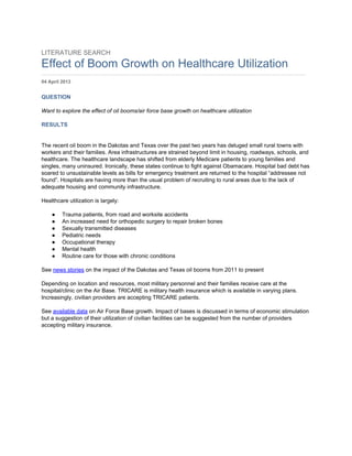 LITERATURE SEARCH 
Effect of Boom Growth on Healthcare Utilization 
……………………………………………………………………………………………………………………………………… 
04 April 2013 
QUESTION 
Want to explore the effect of oil booms/air force base growth on healthcare utilization 
RESULTS 
The recent oil boom in the Dakotas and Texas over the past two years has deluged small rural towns with 
workers and their families. Area infrastructures are strained beyond limit in housing, roadways, schools, and 
healthcare. The healthcare landscape has shifted from elderly Medicare patients to young families and 
singles, many uninsured. Ironically, these states continue to fight against Obamacare. Hospital bad debt has 
soared to unsustainable levels as bills for emergency treatment are returned to the hospital “addressee not 
found”. Hospitals are having more than the usual problem of recruiting to rural areas due to the lack of 
adequate housing and community infrastructure. 
Healthcare utilization is largely: 
● Trauma patients, from road and worksite accidents 
● An increased need for orthopedic surgery to repair broken bones 
● Sexually transmitted diseases 
● Pediatric needs 
● Occupational therapy 
● Mental health 
● Routine care for those with chronic conditions 
See news stories on the impact of the Dakotas and Texas oil booms from 2011 to present 
Depending on location and resources, most military personnel and their families receive care at the 
hospital/clinic on the Air Base. TRICARE is military health insurance which is available in varying plans. 
Increasingly, civilian providers are accepting TRICARE patients. 
See available data on Air Force Base growth. Impact of bases is discussed in terms of economic stimulation 
but a suggestion of their utilization of civilian facilities can be suggested from the number of providers 
accepting military insurance. 
 