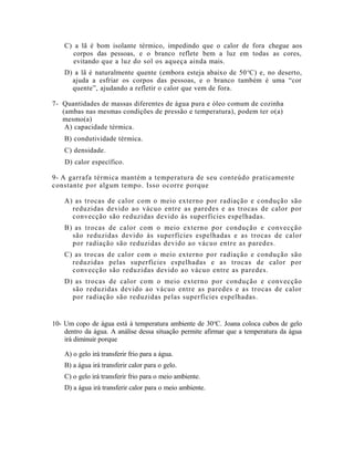 C) a lã é bom isolante térmico, impedindo que o calor de fora chegue aos
corpos das pessoas, e o branco reflete bem a luz em todas as cores,
evitando que a luz do sol os aqueça ainda mais.
D) a lã é naturalmente quente (embora esteja abaixo de 50o
C) e, no deserto,
ajuda a esfriar os corpos das pessoas, e o branco também é uma “cor
quente”, ajudando a refletir o calor que vem de fora.
7- Quantidades de massas diferentes de água pura e óleo comum de cozinha
(ambas nas mesmas condições de pressão e temperatura), podem ter o(a)
mesmo(a)
A) capacidade térmica.
B) condutividade térmica.
C) densidade.
D) calor específico.
9- A garrafa térmica mantém a temperatura de seu conteúdo praticamente
constante por algum tempo. Isso ocorre porque
A) as trocas de calor com o meio externo por radiação e condução são
reduzidas devido ao vácuo entre as paredes e as trocas de calor por
convecção são reduzidas devido às superfícies espelhadas.
B) as trocas de calor com o meio externo por condução e convecção
são reduzidas devido às superfícies espelhadas e as trocas de calor
por radiação são reduzidas devido ao vácuo entre as paredes.
C) as trocas de calor com o meio externo por radiação e condução são
reduzidas pelas superfícies espelhadas e as trocas de calor por
convecção são reduzidas devido ao vácuo entre as paredes.
D) as trocas de calor com o meio externo por condução e convecção
são reduzidas devido ao vácuo entre as paredes e as trocas de calor
por radiação são reduzidas pelas superfícies espelhadas.
10- Um copo de água está à temperatura ambiente de 30o
C. Joana coloca cubos de gelo
dentro da água. A análise dessa situação permite afirmar que a temperatura da água
irá diminuir porque
A) o gelo irá transferir frio para a água.
B) a água irá transferir calor para o gelo.
C) o gelo irá transferir frio para o meio ambiente.
D) a água irá transferir calor para o meio ambiente.
 