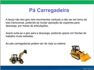 Pá Carregadeira
A lança não tem giro nem movimentos verticais a não ser em torno do
eixo transversal, podendo-se mudar aposição da caçamba para
descarga, por meios de articulações.
Assim evita-se o giro para a descarga, podendo operar em frentes de
trabalho muito estreitas.
As pás carregadeiras podem ser de roda ou esteira.
 